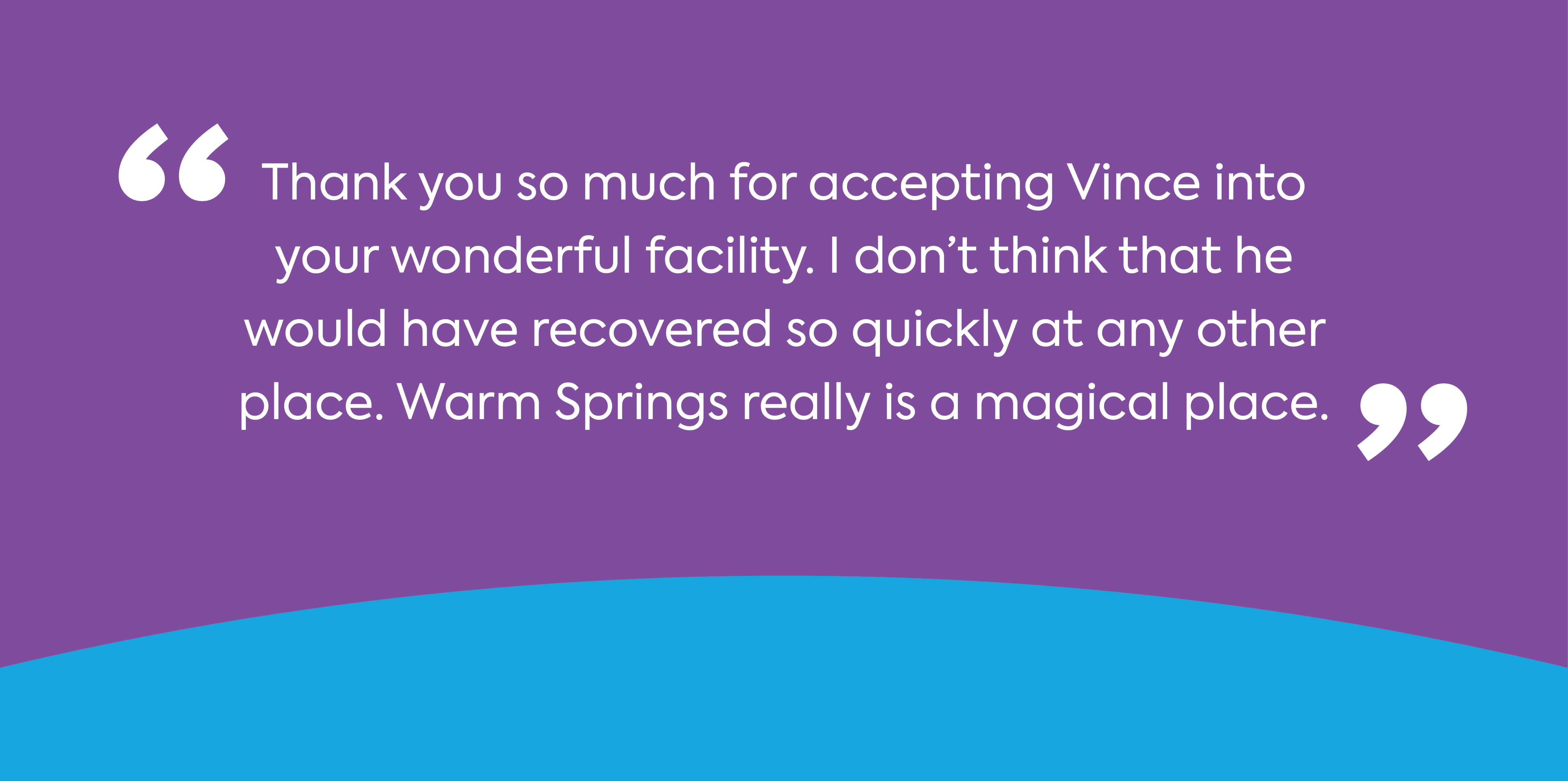 Text: Thank you so much for accepting Vince into your wonderful facility. I don't think that he would have recovered so quickly at any other place. Warm Springs really is a magical place.
