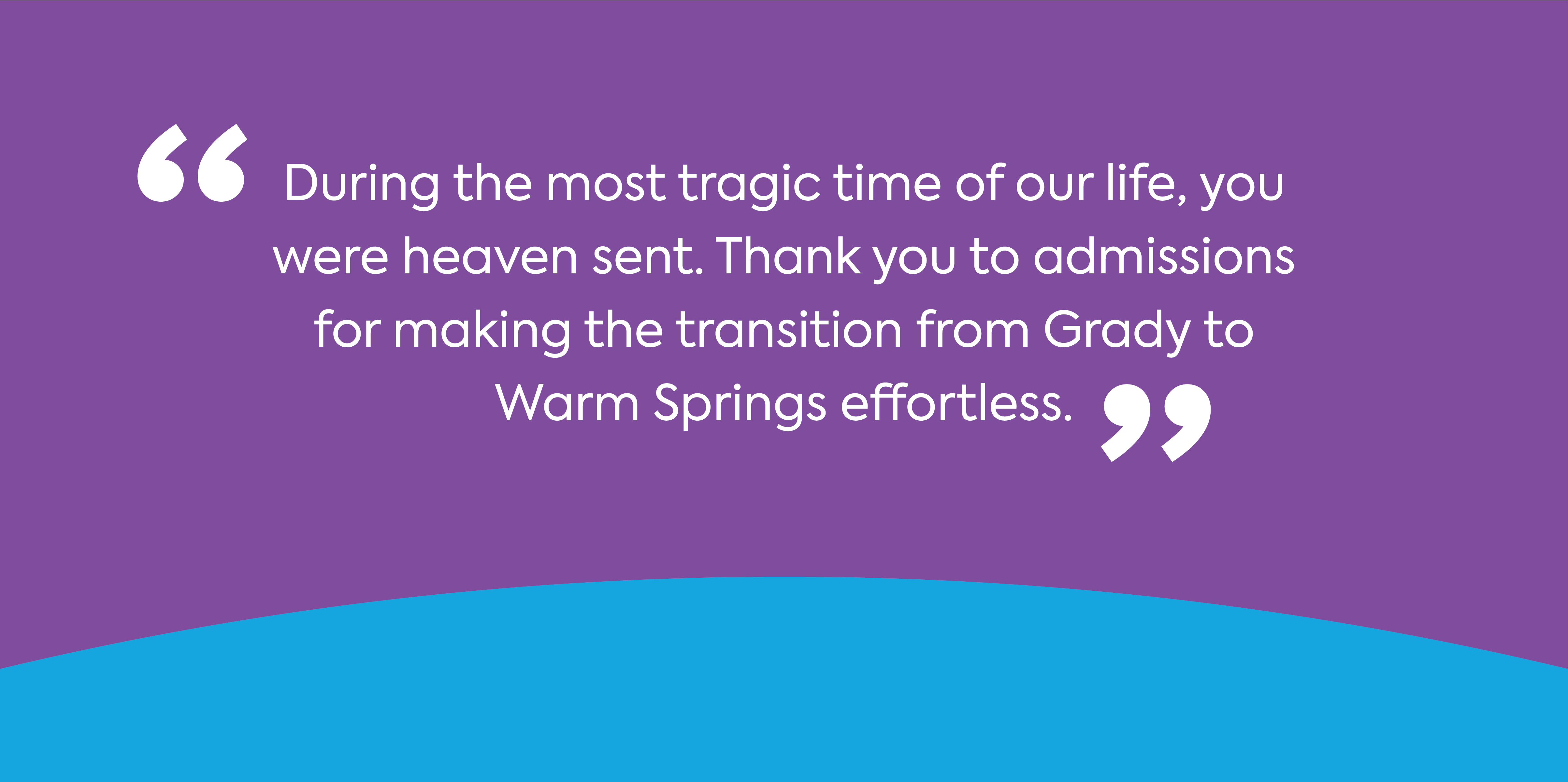 text: During the most tragic time of our life, you were heaven sent. Thank you to admissions for making the transition from Grady to Warm Springs effortless.