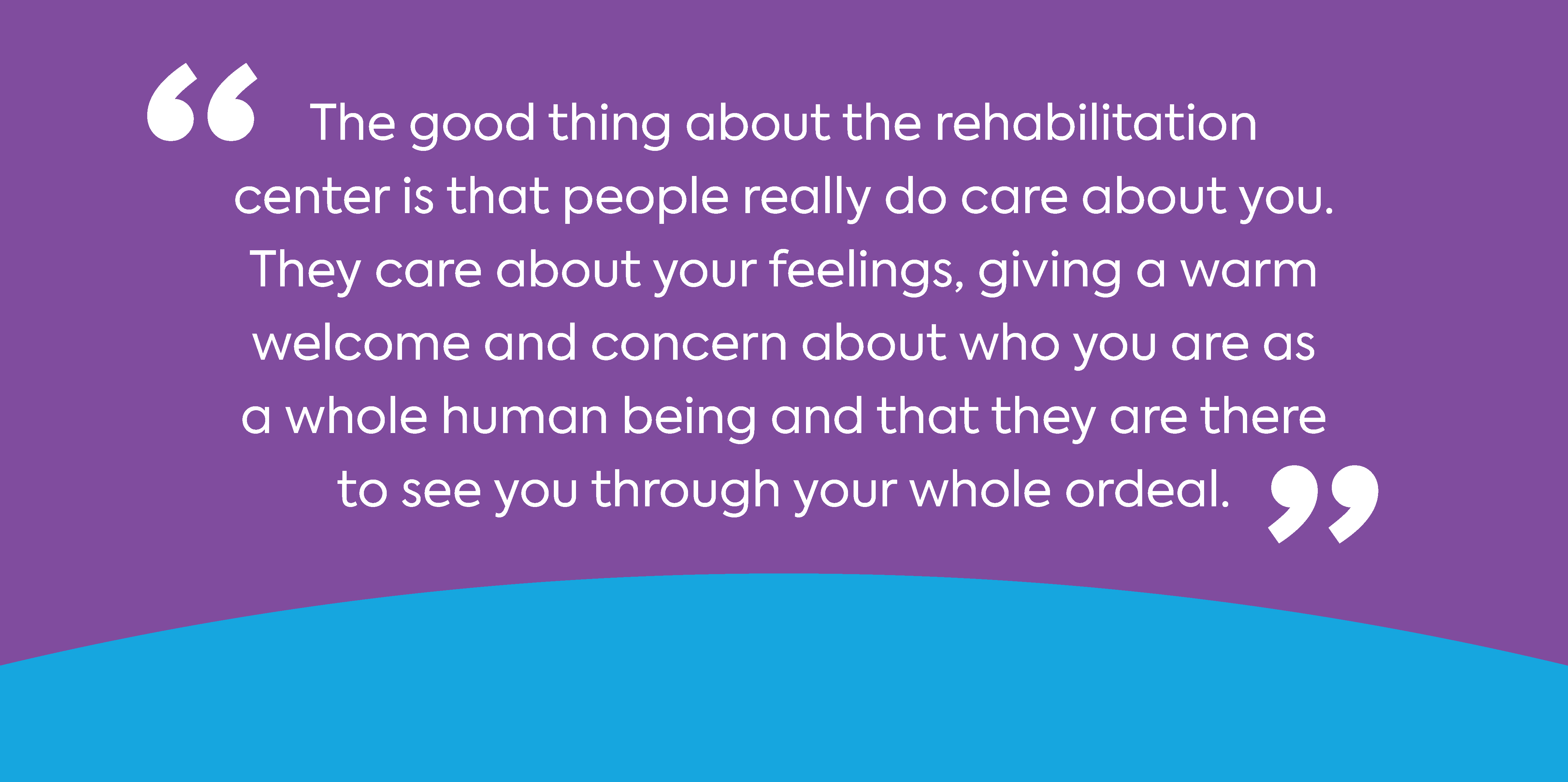 The good things about the rehabilitation center is that people really do care about you. They care about your feelings, giving warm welcome and concern about who you are as a whole human being and that they are there to see you through your whole ordeal.